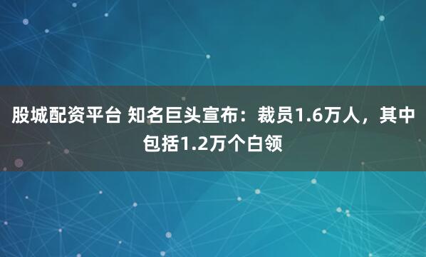 股城配资平台 知名巨头宣布：裁员1.6万人，其中包括1.2万个白领