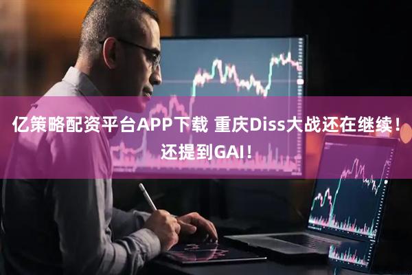 亿策略配资平台APP下载 重庆Diss大战还在继续！还提到GAI！