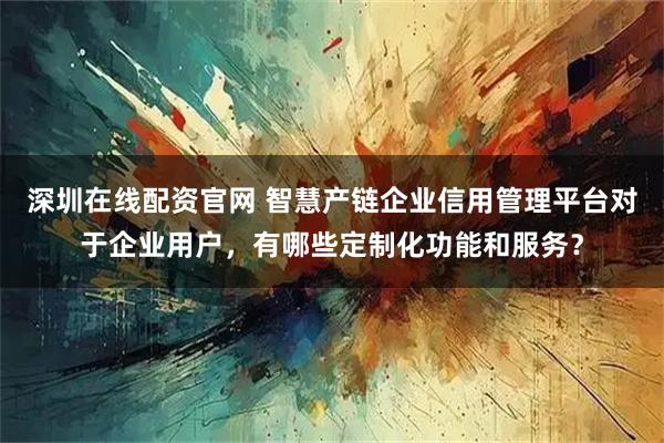 深圳在线配资官网 智慧产链企业信用管理平台对于企业用户,有哪些定制化功能和服务?