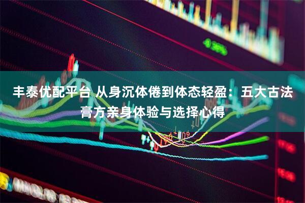 丰泰优配平台 从身沉体倦到体态轻盈：五大古法膏方亲身体验与选择心得