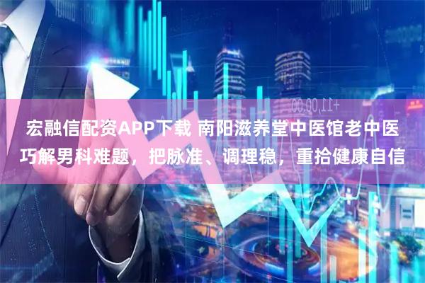 宏融信配资APP下载 南阳滋养堂中医馆老中医巧解男科难题，把脉准、调理稳，重拾健康自信