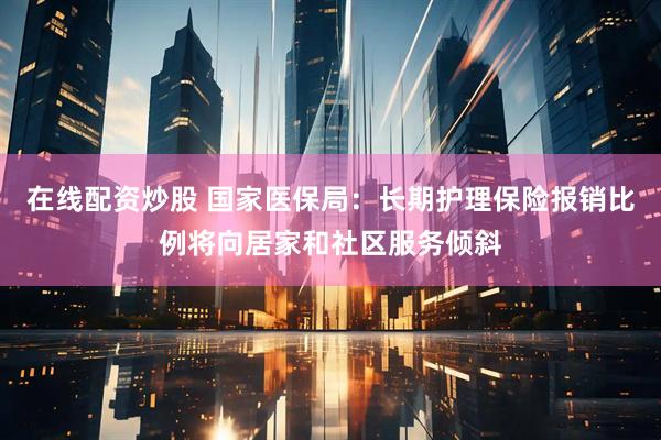 在线配资炒股 国家医保局：长期护理保险报销比例将向居家和社区服务倾斜