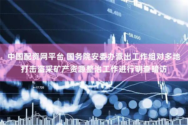 中国配资网平台 国务院安委办派出工作组对多地打击盗采矿产资源整治工作进行明查暗访