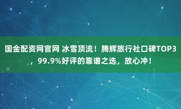 国金配资网官网 冰雪顶流！腾辉旅行社口碑TOP3，99.9%好评的靠谱之选，放心冲！