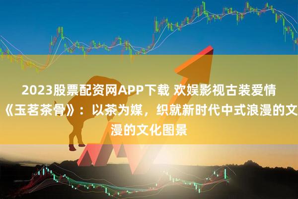 2023股票配资网APP下载 欢娱影视古装爱情悬疑剧《玉茗茶骨》：以茶为媒，织就新时代中式浪漫的文化图景