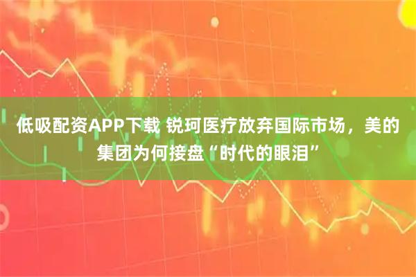 低吸配资APP下载 锐珂医疗放弃国际市场，美的集团为何接盘“时代的眼泪”