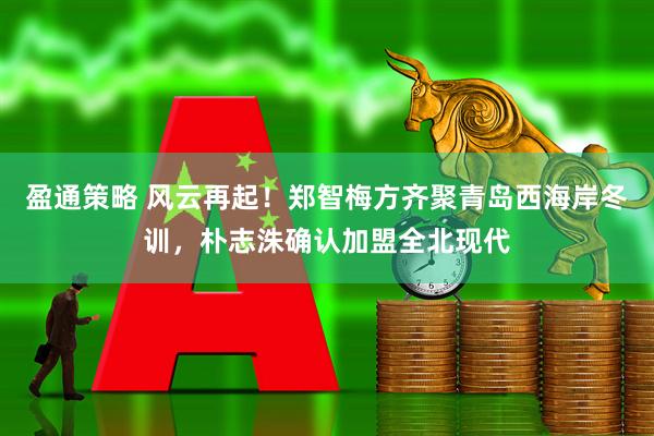 盈通策略 风云再起！郑智梅方齐聚青岛西海岸冬训，朴志洙确认加盟全北现代
