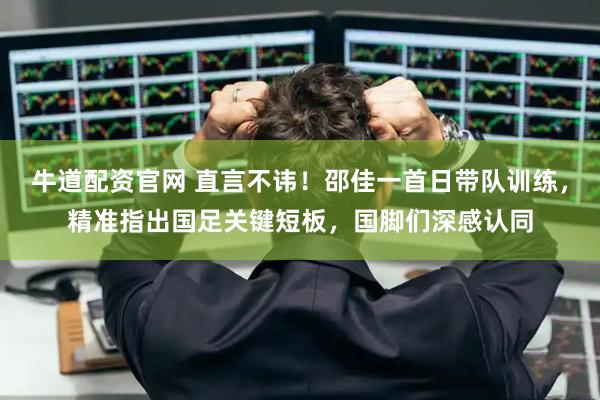 牛道配资官网 直言不讳！邵佳一首日带队训练，精准指出国足关键短板，国脚们深感认同