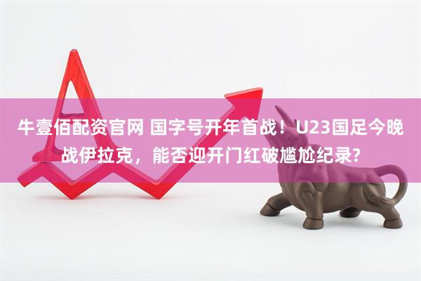 牛壹佰配资官网 国字号开年首战！U23国足今晚战伊拉克，能否迎开门红破尴尬纪录?