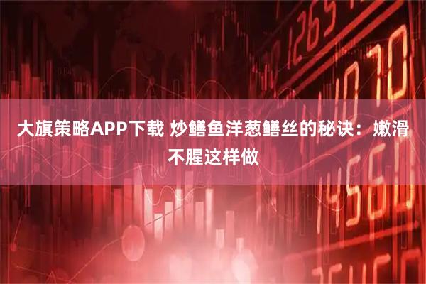 大旗策略APP下载 炒鳝鱼洋葱鳝丝的秘诀：嫩滑不腥这样做