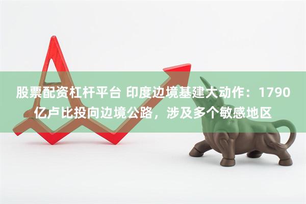 股票配资杠杆平台 印度边境基建大动作：1790亿卢比投向边境公路，涉及多个敏感地区