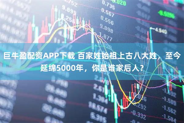 巨牛盈配资APP下载 百家姓始祖上古八大姓，至今延绵5000年，你是谁家后人？