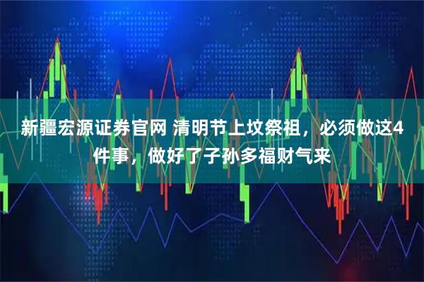 新疆宏源证券官网 清明节上坟祭祖，必须做这4件事，做好了子孙多福财气来
