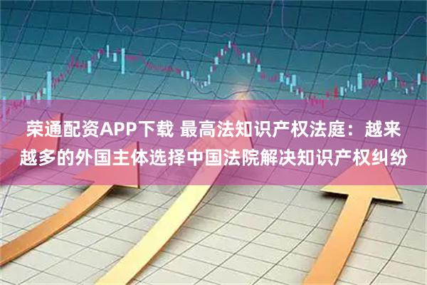 荣通配资APP下载 最高法知识产权法庭：越来越多的外国主体选择中国法院解决知识产权纠纷