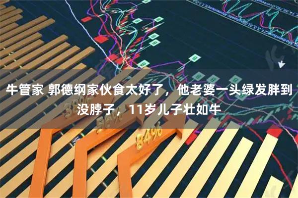 牛管家 郭德纲家伙食太好了，他老婆一头绿发胖到没脖子，11岁儿子壮如牛