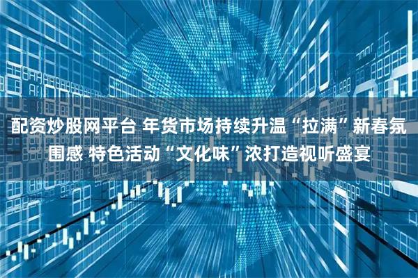 配资炒股网平台 年货市场持续升温“拉满”新春氛围感 特色活动“文化味”浓打造视听盛宴