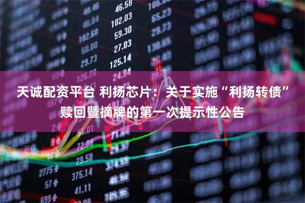 天诚配资平台 利扬芯片：关于实施“利扬转债”赎回暨摘牌的第一次提示性公告