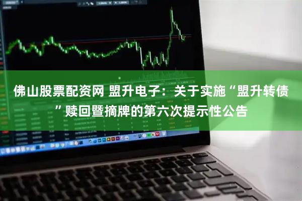 佛山股票配资网 盟升电子：关于实施“盟升转债”赎回暨摘牌的第六次提示性公告