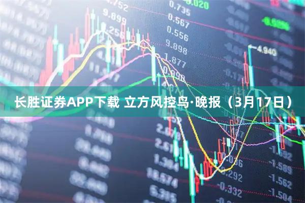 长胜证券APP下载 立方风控鸟·晚报(3月17日)