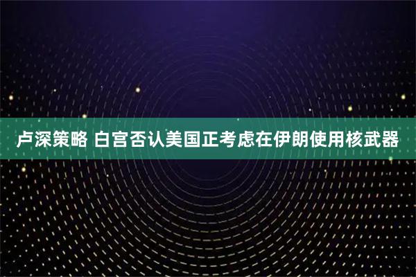 卢深策略 白宫否认美国正考虑在伊朗使用核武器