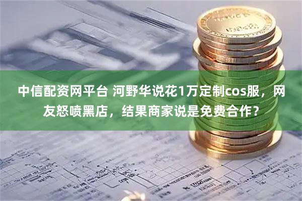中信配资网平台 河野华说花1万定制cos服，网友怒喷黑店，结果商家说是免费合作？