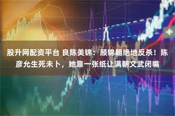 股升网配资平台 良陈美锦：顾锦朝绝地反杀！陈彦允生死未卜，她靠一张纸让满朝文武闭嘴