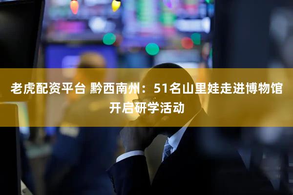 老虎配资平台 黔西南州：51名山里娃走进博物馆开启研学活动