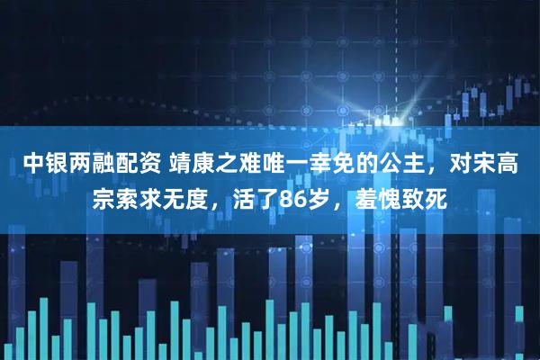 中银两融配资 靖康之难唯一幸免的公主，对宋高宗索求无度，活了86岁，羞愧致死