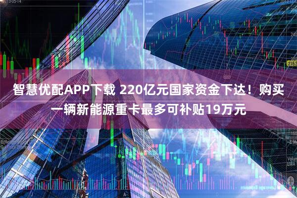智慧优配APP下载 220亿元国家资金下达!购买一辆新能源重卡最多可补贴19万元